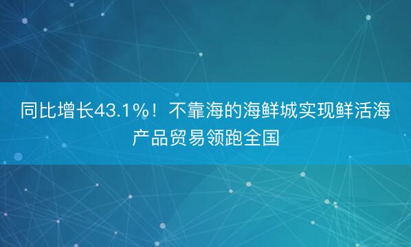 同比增长43.1%！不靠海的海鲜城实现鲜活海产品贸易领跑全国