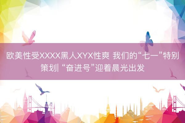 欧美性受XXXX黑人XYX性爽 我们的“七一”特别策划| “奋进号”迎着晨光出发