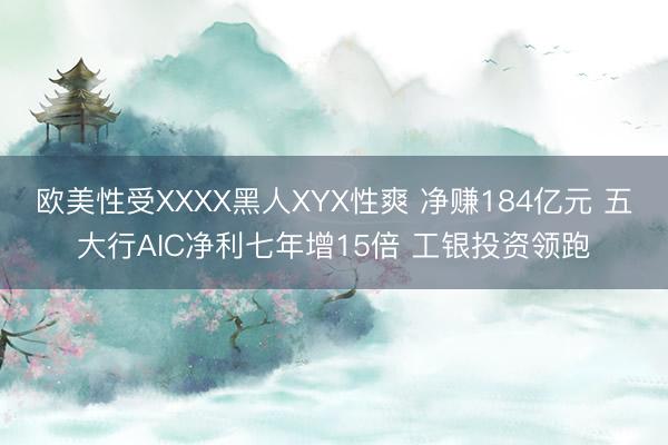 欧美性受XXXX黑人XYX性爽 净赚184亿元 五大行AIC净利七年增15倍 工银投资领跑