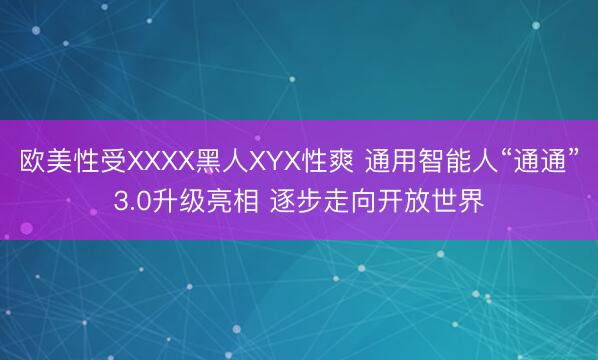 欧美性受XXXX黑人XYX性爽 通用智能人“通通”3.0升级亮相 逐步走向开放世界