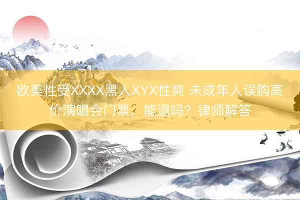 欧美性受XXXX黑人XYX性爽 未成年人误购高价演唱会门票，能退吗？律师解答
