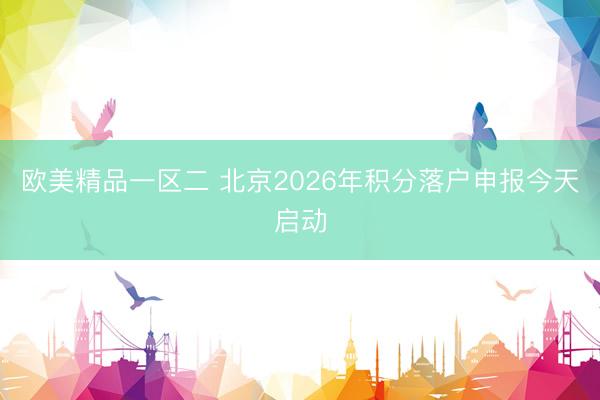 欧美精品一区二 北京2026年积分落户申报今天启动