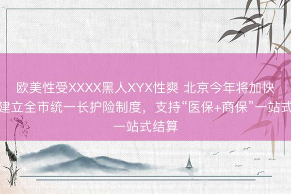 欧美性受XXXX黑人XYX性爽 北京今年将加快推动建立全市统一长护险制度，支持“医保+商保”一站式结算