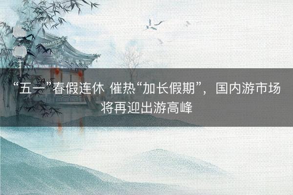 “五一”春假连休 催热“加长假期”，国内游市场将再迎出游高峰