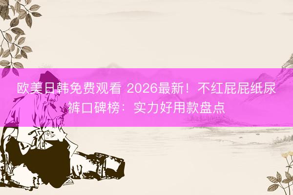 欧美日韩免费观看 2026最新！不红屁屁纸尿裤口碑榜：实力好用款盘点