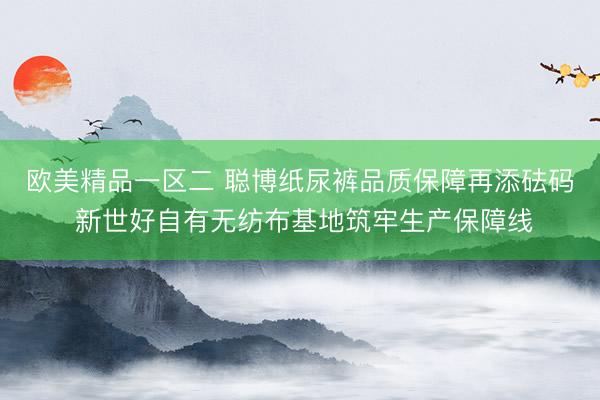 欧美精品一区二 聪博纸尿裤品质保障再添砝码 新世好自有无纺布基地筑牢生产保障线