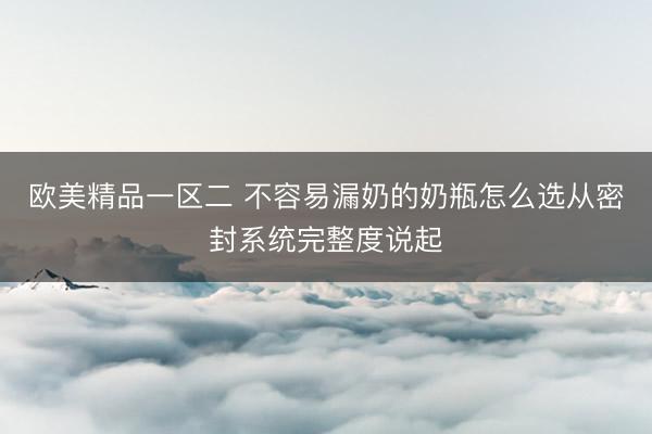欧美精品一区二 不容易漏奶的奶瓶怎么选从密封系统完整度说起