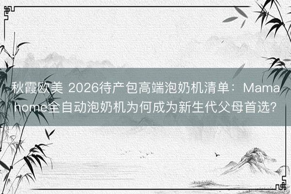 秋霞欧美 2026待产包高端泡奶机清单：Mamahome全自动泡奶机为何成为新生代父母首选？