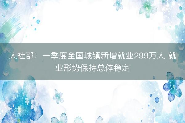 人社部：一季度全国城镇新增就业299万人 就业形势保持总体稳定