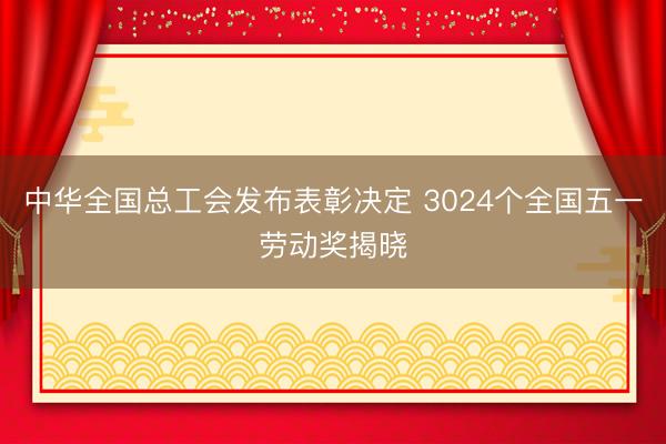中华全国总工会发布表彰决定 3024个全国五一劳动奖揭晓