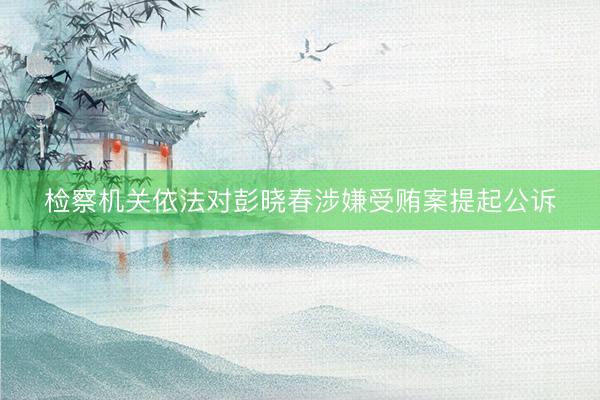 检察机关依法对彭晓春涉嫌受贿案提起公诉