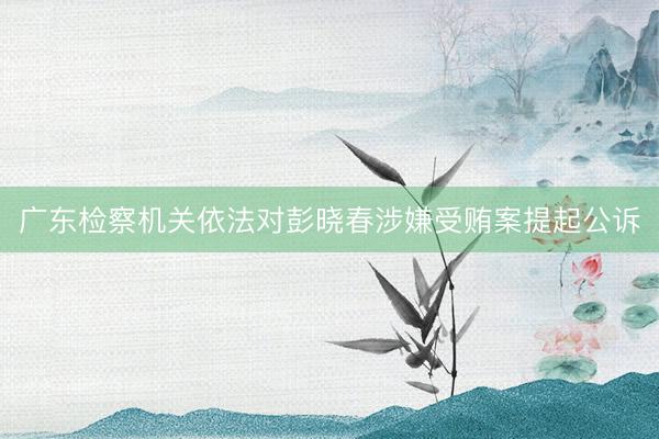 广东检察机关依法对彭晓春涉嫌受贿案提起公诉