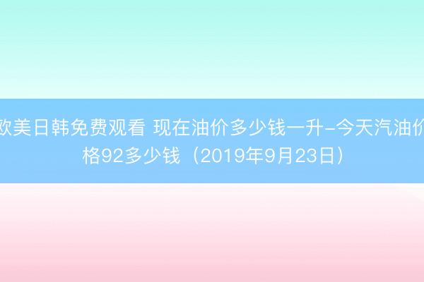 欧美日韩免费观看 现在油价多少钱一升-今天汽油价格92多少钱（2019年9月23日）