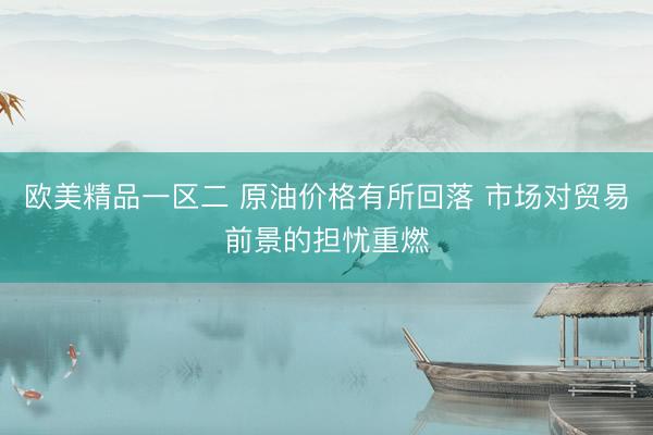 欧美精品一区二 原油价格有所回落 市场对贸易前景的担忧重燃