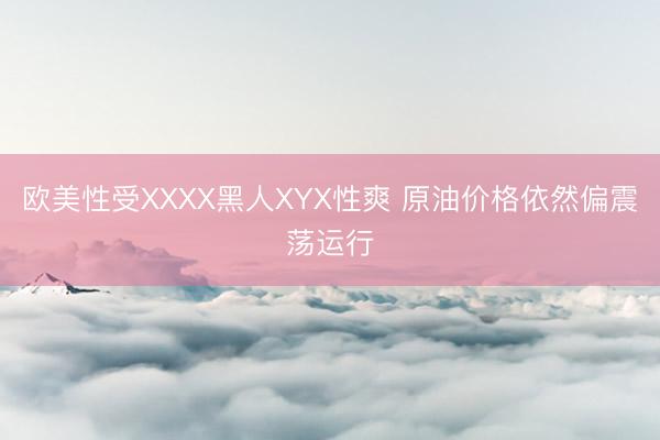 欧美性受XXXX黑人XYX性爽 原油价格依然偏震荡运行