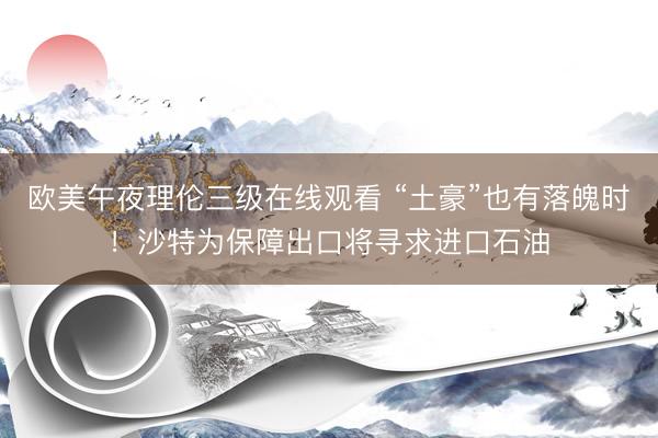 欧美午夜理伦三级在线观看 “土豪”也有落魄时！沙特为保障出口将寻求进口石油