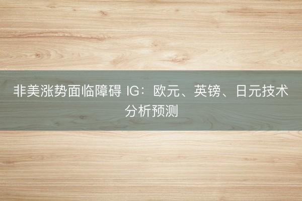 非美涨势面临障碍 IG：欧元、英镑、日元技术分析预测