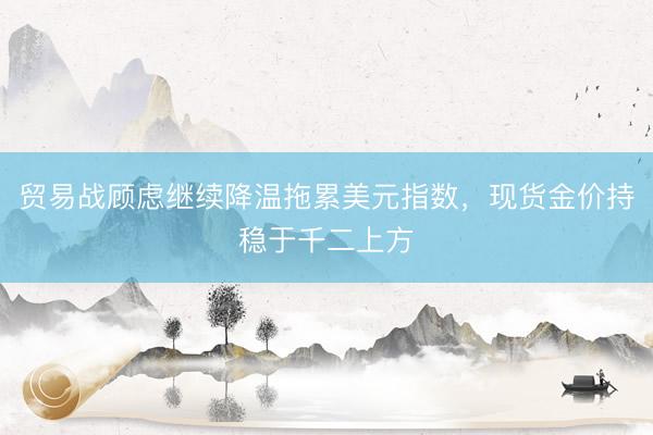 贸易战顾虑继续降温拖累美元指数，现货金价持稳于千二上方