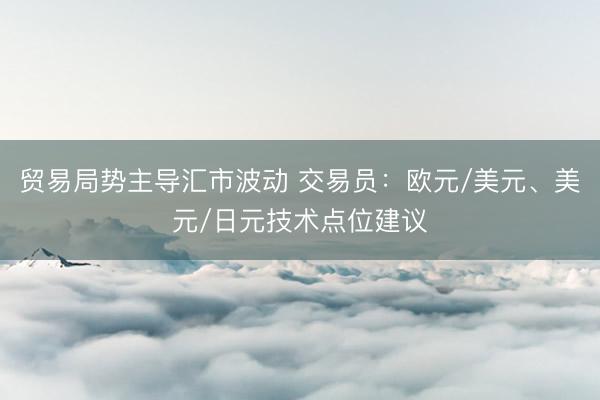 贸易局势主导汇市波动 交易员：欧元/美元、美元/日元技术点位建议