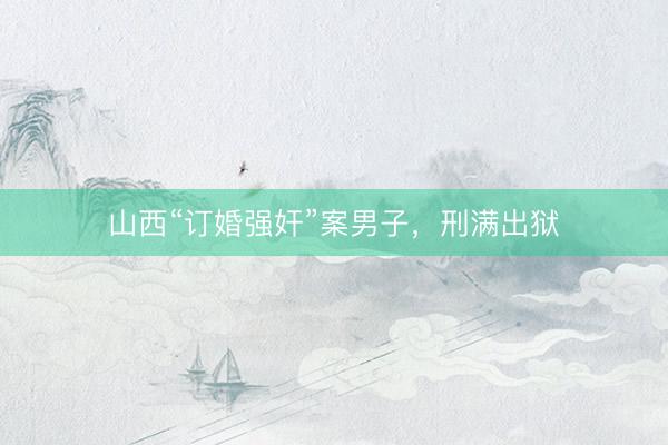山西“订婚强奸”案男子，刑满出狱