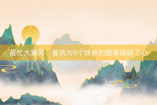最忙大舅哥：曾巩为9个妹妹的婚事操碎了心