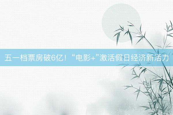 五一档票房破6亿！“电影+”激活假日经济新活力