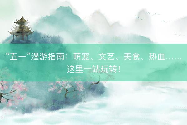 “五一”漫游指南：萌宠、文艺、美食、热血……这里一站玩转！