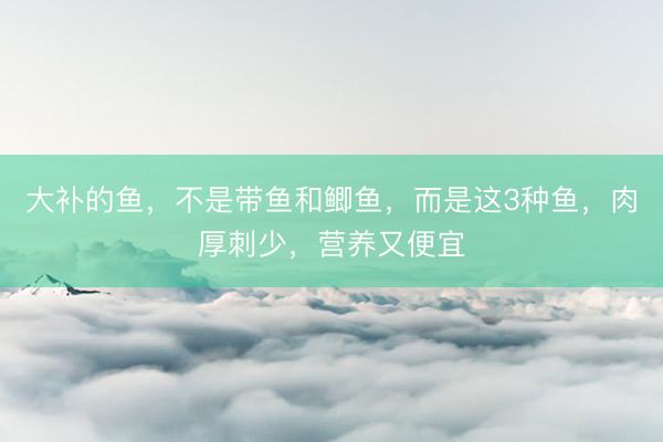 大补的鱼，不是带鱼和鲫鱼，而是这3种鱼，肉厚刺少，营养又便宜