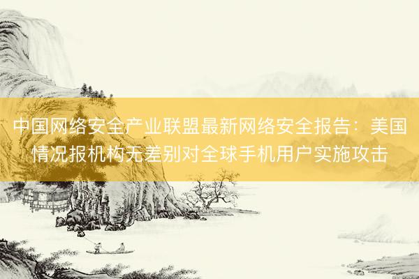 中国网络安全产业联盟最新网络安全报告：美国情况报机构无差别对全球手机用户实施攻击