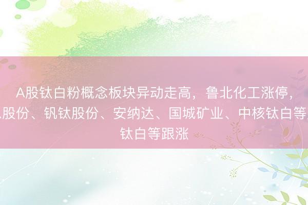 A股钛白粉概念板块异动走高，鲁北化工涨停，道恩股份、钒钛股份、安纳达、国城矿业、中核钛白等跟涨