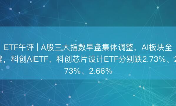 ETF午评 | A股三大指数早盘集体调整，AI板块全线下挫，科创AIETF、科创芯片设计ETF分别跌2.73%、2.66%