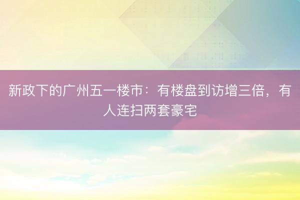 新政下的广州五一楼市：有楼盘到访增三倍，有人连扫两套豪宅