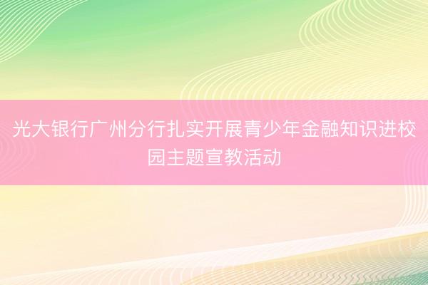光大银行广州分行扎实开展青少年金融知识进校园主题宣教活动