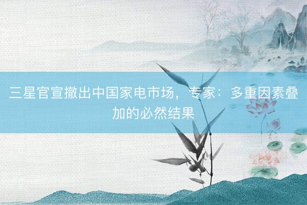三星官宣撤出中国家电市场，专家：多重因素叠加的必然结果
