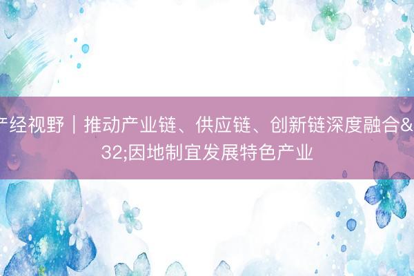 产经视野｜推动产业链、供应链、创新链深度融合 因地制宜发展特色产业