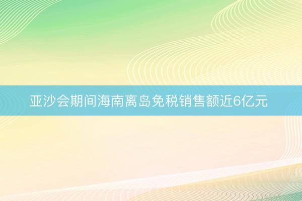 亚沙会期间海南离岛免税销售额近6亿元 