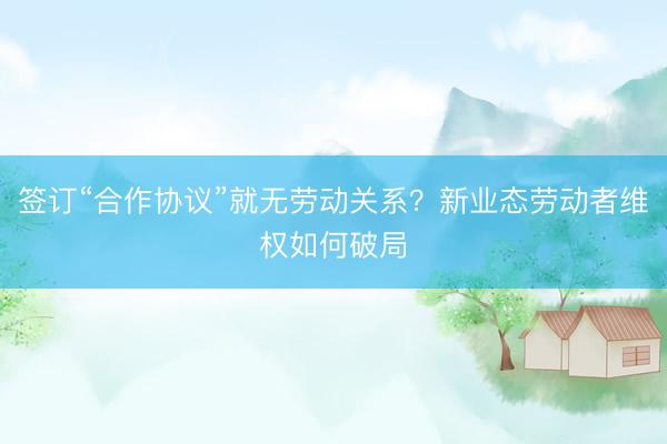 签订“合作协议”就无劳动关系？新业态劳动者维权如何破局