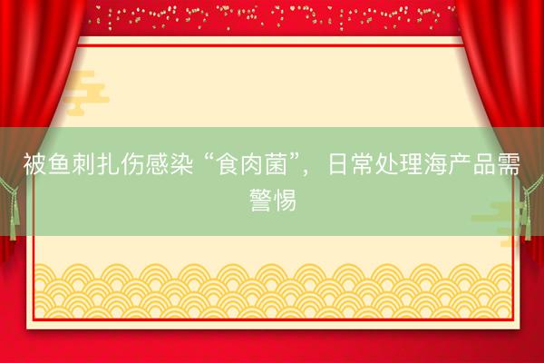 被鱼刺扎伤感染 “食肉菌”，日常处理海产品需警惕