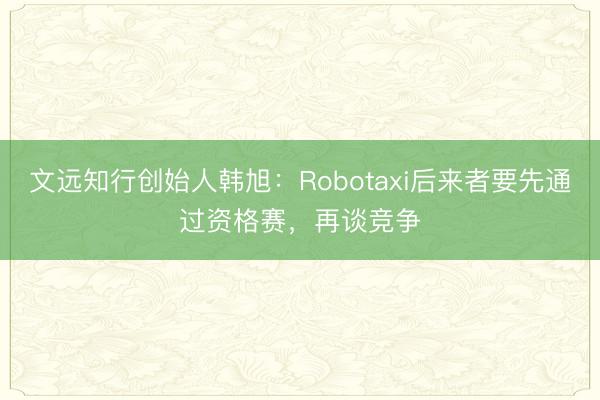 文远知行创始人韩旭：Robotaxi后来者要先通过资格赛，再谈竞争