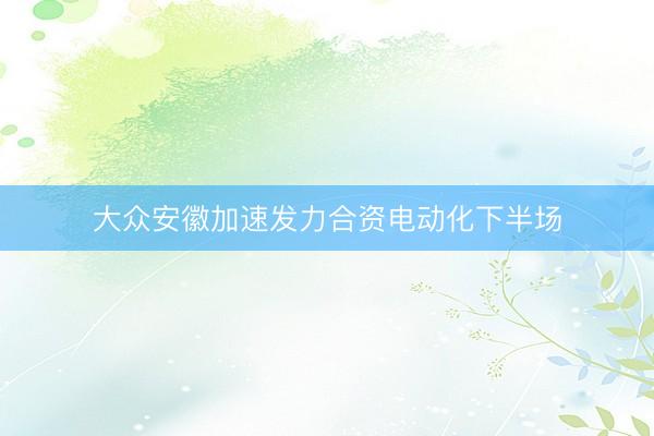 大众安徽加速发力合资电动化下半场
