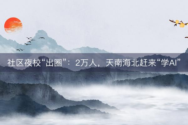 社区夜校“出圈”：2万人，天南海北赶来“学AI”
