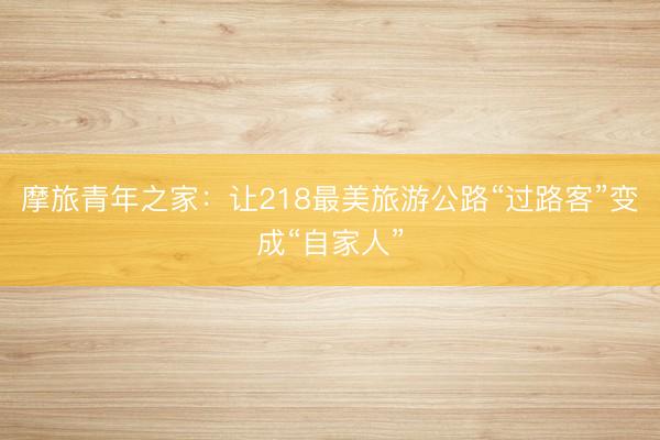 摩旅青年之家：让218最美旅游公路“过路客”变成“自家人”