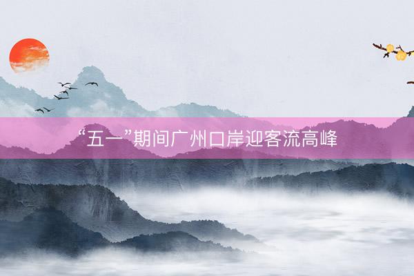 “五一”期间广州口岸迎客流高峰