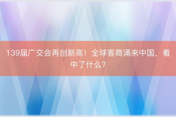 139届广交会再创新高！全球客商涌来中国，看中了什么？