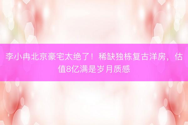 李小冉北京豪宅太绝了！稀缺独栋复古洋房，估值8亿满是岁月质感