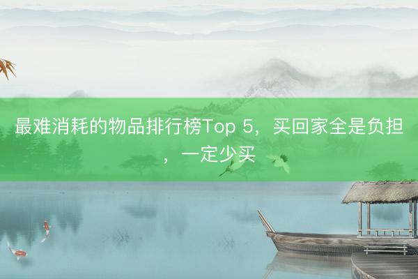 最难消耗的物品排行榜Top 5，买回家全是负担，一定少买