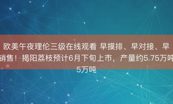 欧美午夜理伦三级在线观看 早摸排、早对接、早销售！揭阳荔枝预计6月下旬上市，产量约5.75万吨
