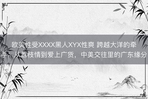 欧美性受XXXX黑人XYX性爽 跨越大洋的牵手：从荔枝情到爱上广货，中美交往里的广东缘分