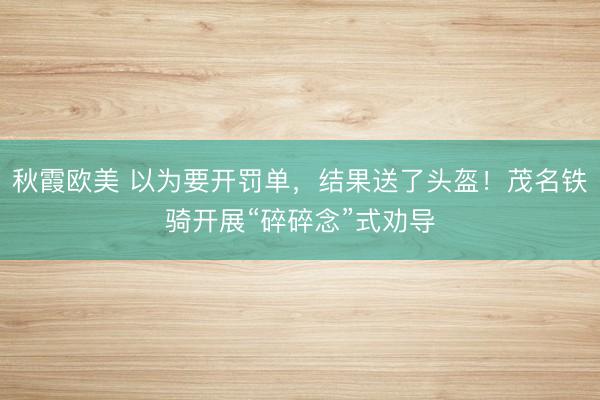 秋霞欧美 以为要开罚单，结果送了头盔！茂名铁骑开展“碎碎念”式劝导