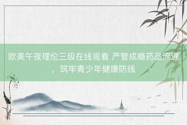 欧美午夜理伦三级在线观看 严管成瘾药品流通,筑牢青少年健康防线